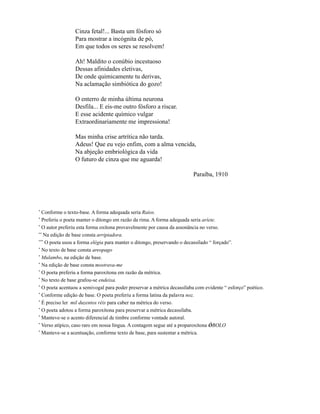 Cinza fetal!... Basta um fósforo só
                 Para mostrar a incógnita de pó,
                 Em que todos os seres se resolvem!

                 Ah! Maldito o conúbio incestuoso
                 Dessas afinidades eletivas,
                 De onde quimicamente tu derivas,
                 Na aclamação simbiótica do gozo!

                 O enterro de minha última neurona
                 Desfila... E eis-me outro fósforo a riscar.
                 E esse acidente químico vulgar
                 Extraordinariamente me impressiona!

                 Mas minha crise artrítica não tarda.
                 Adeus! Que eu vejo enfim, com a alma vencida,
                 Na abjeção embriológica da vida
                 O futuro de cinza que me aguarda!

                                                                        Paraíba, 1910




*
  Conforme o texto-base. A forma adequada seria Raios.
*
  Preferiu o poeta manter o ditongo em razão da rima. A forma adequada seria aríete.
*
  O autor preferiu esta forma oxítona provavelmente por causa da assonância no verso.
**
   Na edição de base consta arripiadora.
***
    O poeta usou a forma elégia para manter o ditongo, preservando o decassílado “ forçado”.
*
  No texto de base consta areopago
*
  Mulambo, na edição de base.
*
  Na edição de base consta mostrava-me
*
  O poeta preferiu a forma paroxítona em razão da métrica.
*
  No texto de base grafou-se endeixa.
*
  O poeta acentuou a semivogal para poder preservar a métrica decassílaba com evidente “ esforço” poético.
*
  Conforme edição de base. O poeta preferiu a forma latina da palavra noz.
*
  É preciso ler mil duzentos réis para caber na métrica do verso.
*
  O poeta adotou a forma paroxítona para preservar a métrica decassílaba.
*
  Manteve-se o acento diferencial de timbre conforme vontade autoral.
*
  Verso atípico, caso raro em nossa língua. A contagem segue até a proparoxítona ÓBOLO
*
  Manteve-se a acentuação, conforme texto de base, para sustentar a métrica.
 