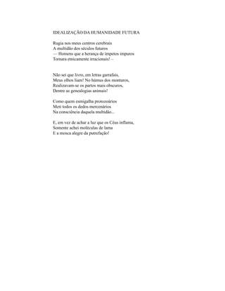 IDEALIZAÇÃO DA HUMANIDADE FUTURA

Rugia nos meus centros cerebrais
A multidão dos séculos futuros
— Homens que a herança de ímpetos impuros
Tornara etnicamente irracionais! –


Não sei que livro, em letras garrafais,
Meus olhos liam! No húmus dos monturos,
Realizavam-se os partos mais obscuros,
Dentre as genealogias animais!

Como quem esmigalha protozoários
Meti todos os dedos mercenários
Na consciência daquela multidão...

E, em vez de achar a luz que os Céus inflama,
Somente achei moléculas de lama
E a mosca alegre da putrefação!
 