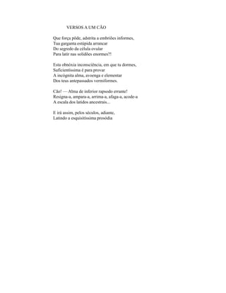 VERSOS A UM CÃO

Que força pôde, adstrita a embriões informes,
Tua garganta estúpida arrancar
Do segredo da célula ovular
Para latir nas solidões enormes?!

Esta obnóxia inconsciência, em que tu dormes,
Suficientíssima é para provar
A incógnita alma, avoenga e elementar
Dos teus antepassados vermiformes.

Cão! — Alma de inferior rapsodo errante!
Resigna-a, ampara-a, arrima-a, afaga-a, acode-a
A escala dos latidos ancestrais...

E irá assim, pelos séculos, adiante,
Latindo a esquisitíssima prosódia
 
