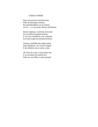 O DEUS-VERME

Fator universal do transformismo,
Filho da teleológica matéria,
Na superabundância ou na miséria,
Verme — é o seu nome obscuro de batismo.

Jamais emprega o acérrimo exorcismo
Em sua diária ocupação funérea,
E vive em contubérnio com a bactéria,
Livre das roupas do antropomorfismo.

Almoça a podridão das drupas agras,
Janta hidrópicos, rói vísceras magras
E dos defuntos novos incha a mão...

Ah! Para ele é que a carne podre fica,
E no inventário da matéria rica
Cabe aos seus filhos a maior porção!
 