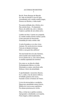AS CISMAS DO DESTINO
                  I

Recife. Ponte Buarque de Macedo.
Eu, indo em direção à casa do Agra,
Assombrado com a minha sombra magra,
Pensava no Destino, e tinha medo!

Na austera abóbada alta o fósforo alvo
Das estrelas luzia... O calçamento
Sáxeo, de asfalto rijo, atro e vidrento,
Copiava a polidez de um crânio calvo.

Lembro-me bem. A ponte era comprida,
E a minha sombra enorme enchia a ponte.
Como uma pele de rinoceronte
Estendida por toda a minha vida!

A noite fecundava o ovo dos vícios
Animais. Do carvão da treva imensa
Caía um ar danado de doença
Sobre a cara geral dos edifícios!

Tal uma horda feroz de cães famintos,
Atravessando uma estação deserta,
Uivava dentro do eu, com a boca aberta,
A matilha espantada dos instintos!

Era como se, na alma da cidade,
Profundamente lúbrica e revolta,
Mostrando as carnes, uma besta solta
Soltasse o berro da animalidade.

E aprofundando o raciocínio obscuro,
Eu vi, então, à luz de áureos reflexos,
O trabalho genésico dos sexos,
Fazendo à noite os homens do Futuro.

Livres de microscópios e escalpelos,
Dançavam, parodiando saraus cínicos,
Bilhões de centrossomas apolínicos
Na câmara promíscua do vitellus.

Mas, a irritar-me os globos oculares,
Apregoando e alardeando a cor nojenta,
Fetos magros, ainda na placenta,
 