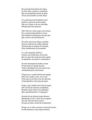 Na ascensão barométrica da calma,
Eu bem sabia, ansiado e contrafeito,
Que uma população doente do peito
Tossia sem remédio na minh´alma!

E o cuspo que essa hereditária tosse
Golfava, à guisa de ácido resíduo,
Não era o cuspo só de um indivíduo
Minado pela tísica precoce.

Não! Não era o meu cuspo, com certeza
Era a expectoração pútrida e crassa
Dos brônquios pulmonares de uma raça
Que violou as leis da Natureza!

Era antes uma tosse ubíqua, estranha,
Igual ao ruído de um calhau redondo
Arremessado no apogeu do estrondo,
Pelos fundibulários da montanha!

E a saliva daqueles infelizes
Inchava, em minha boca, de tal arte,
Que eu, para não cuspir por toda a parte,
Ia engolindo, aos poucos, a hemoptísis!

Na alta alucinação de minhas cismas
O microcosmos líquido da gota
Tinha a abundância de uma artéria rota,
Arrebentada pelos aneurismas.

Chegou-me o estado máximo da mágoa!
Duas, três, quatro, cinco, seis e sete
Vezes que eu me furei com um canivete,
A hemoglobina vinha cheia de água!

Cuspo, cujas caudais meus beiços regam,
Sob a forma de mínimas camândulas,
Benditas sejam todas essas glândulas,
Que, quotidianamente, te segregam!

Escarrar de um abismo noutro abismo,
Mandando ao Céu o fumo de um cigarro,
Há mais filosofia neste escarro
Do que em toda a moral do cristianismo!

Porque, se no orbe oval que os meus pés tocam
Eu não deixasse o meu cuspo carrasco,
 