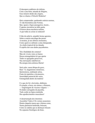 O desespero endêmico do inferno,
Com a cara hirta, tatuada de fuligens,
Esse mineiro doido das origens,
Que se chama o Filósofo Moderno!

Quis compreender, quebrando estéreis normas,
A vida fenomênica das Formas,
Que, iguais a fogos passageiros, luzem...
E apenas encontrou na idéia gasta,
O horror dessa mecânica nefasta,
A que todas as coisas se reduzem!

E hão de achá-lo, amanhã, bestas agrestes,
Sobre a esteira sarcófaga das pestes
A mostrar, já nos últimos momentos,
Como quem se submete a uma charqueada,
Ao clarão tropical da luz danada,
O espólio dos seus dedos peçonhentos.

Tal a finalidade dos estames!
Mas ele viverá, rotos os liames
Dessa estranguladora lei que aperta
Todos os agregados perecíveis,
Nas eterizações indefiníveis
Da energia intra-atômica liberta!

Será calor, causa úbiqua de gozo,
Raio* X, magnetismo misterioso,
Quimiotaxia, ondulação aérea,
Fonte de repulsões e de prazeres,
Sonoridade potencial dos seres,
Estrangulada dentro da matéria!

E o que ele foi: clavículas, abdômen,
O coração, a boca, em síntese, o Homem,
— Engrenagem de vísceras vulgares —
Os dedos carregados de peçonha,
Tudo coube na lógica medonha
Dos apodrecimentos musculares!

A desarrumação dos intestinos
Assombra! Vede-a! Os vermes assassinos
Dentro daquela massa que o húmus come,
Numa glutoneria hedionda, brincam,
Como as cadelas que as dentuças trincam
No espasmo fisiológico da fome.
 