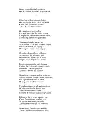 Jamais exprimiria o acérrimo asco
Que os canalhas do mundo me provocam!

                       II

Foi no horror dessa noite tão funérea
Que eu descobri, maior talvez que Vinci,
Com a força visualística do lince,
A falta de unidade na matéria!

Os esqueletos desarticulados,
Livres do acre fedor das carnes mortas,
Rodopiavam, com as brancas tíbias tortas,
Numa dança de números quebrados!

Todas as divindades malfazejas,
Siva e Arimã, os duendes, o In e os trasgos,
Imitando o barulho dos engasgos,
Davam pancadas no adro das igrejas.

Nessa hora de monólogos sublimes,
A companhia dos ladrões da noite,
Buscando uma taverna que os açoite,
Vai pela escuridão pensando crimes.

Perpetravam-se os atos mais funestos,
E o luar, da cor de um doente de icterícia,
Iluminava, a rir, sem pudicícia,
A camisa vermelha dos incestos.

Ninguém, decerto, estava ali, a espiar-me,
Mas um lampião, lembrava ante o meu rosto,
Um sugestionador olho, ali posto
De propósito, para hipnotizar-me!

Em tudo, então, meus olhos distinguiram
Da miniatura singular de uma aspa,
À anatomia mínima da caspa,
Embriões de mundos que não progrediram!

Pois quem não vê aí, em qualquer rua,
Com a fina nitidez de um claro jorro,
Na paciência budista do cachorro
A alma embrionária que não continua?!

Ser cachorro! Ganir incompreendidos
Verbos! Querer dizer-nos que não finge,
 