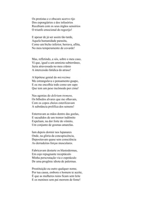 Os protistas e o obscuro acervo rijo
Dos espongiários e dos infusórios
Recebiam com os seus órgãos sensórios
O triunfo emocional do regozijo!

E apesar de já ser assim tão tarde,
Aquela humanidade parasita,
Como um bicho inferior, berrava, aflita,
No meu temperamento de covarde!


Mas, refletindo, a sós, sobre o meu caso,
Vi que, igual a um amniota subterrâneo,
Jazia atravessada no meu crânio
A intercessão fatídica do atraso!

A hipótese genial do microzima
Me estrangulava o pensamento guapo,
E eu me encolhia todo como um sapo
Que tem um peso incômodo por cima!

Nas agonias do delirium-tremens,
Os bêbedos alvares que me olhavam,
Com os copos cheios esterilizavam
A substância prolífica dos semens!

Enterravam as mãos dentro das goelas,
E sacudidos de um tremor indômito
Expeliam, na dor forte do vômito,
Um conjunto de gosmas amarelas.

Iam depois dormir nos lupanares
Onde, na glória da concupiscência,
Depositavam quase sem consciência
As derradeiras forças musculares.

Fabricavam destarte os blastodermas,
Em cujo repugnante receptáculo
Minha perscrutação via o espetáculo
De uma progênie idiota de palermas.

Prostituição ou outro qualquer nome,
Por tua causa, embora o homem te aceite,
É que as mulheres ruins ficam sem leite
E os meninos sem pai morrem de fome!
 