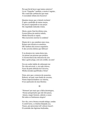 Por que há de haver aqui tantos enterros?
Lá no “Engenho” também, a morte é ingrata...
Há o malvado carbúnculo que mata
A sociedade infante dos bezerros!

Quantas moças que o túmulo reclama!
E após a podridão de tantas moças,
Os porcos espojando-se nas poças
Da virgindade reduzida à lama.

Morte, ponto final da última cena,
Forma difusa da matéria imbele,
Minha filosofia te repele,
Meu raciocínio enorme te condena!

Diante de ti, nas catedrais mais ricas,
Rolam sem eficácia os amuletos,
Oh! Senhora dos nossos esqueletos
E das caveiras diárias que fabricas!

E eu desejava ter, numa ânsia rara,
Ao pensar nas pessoas que perdera,
A inconsciência das máscaras de cera
Que a gente prega, com um cordão, na cara!

Era um sonho ladrão de submergir-me
Na vida universal, e, em tudo imerso,
Fazer da parte abstrata do Universo,
Minha morada equilibrada e firme!

Nisto, pior que o remorso do assassino,
Reboou, tal qual, num fundo de caverna,
Numa impressionadora voz interna,
O eco particular do meu Destino:

                       III

“Homem! por mais que a Idéia desintegres,
 Nessas perquirições que não têm pausa,
 Jamais, magro homem, saberás a causa
De todos os fenômenos alegres!

Em vão, com a bronca enxada árdega, sondas
A estéril terra, e a hialina lâmpada oca,
Trazes, por perscrutar (oh! ciência louca!)
O conteúdo das lágrimas hediondas.
 
