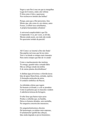 Negro e sem fim é esse em que te mergulhas
Lugar do Cosmos, onde a dor infrene
É feita como é feito o querosene
Nos recôncavos úmidos das hulhas!

Porque, para que a Dor perscrutes, fora
Mister que, não como és, em síntese, antes
Fosses, a refletir teus semelhantes,
A própria humanidade sofredora!

A universal complexidade é que Ela
Compreende. E se, por vezes, se divide,
Mesmo ainda assim, seu todo não reside
No quociente isolado da parcela!




Ah! Como o ar imortal a Dor não finda!
Das papilas nervosas que há nos tatos
Veio e vai desde os tempos mais transatos
Para outros tempos que hão de vir ainda!

Como o machucamento das insônias
Te estraga, quando toda a estuada Idéia
Dás ao sôfrego estudo da ninféia
E de outras plantas dicotiledôneas!

A diáfana água alvíssima e a hórrida áscua
Que da ígnea flama bruta, estriada, espirra;
A formação molecular da mirra,
O cordeiro simbólico da Páscoa;

As rebeladas cóleras que rugem
No homem civilizado, e a ele se prendem
Como às pulseiras que os mascates vendem
A aderência teimosa da ferrugem;

O orbe feraz que bastos tojos acres
Produz; a rebelião que, na batalha,
Deixa os homens deitados, sem mortalha,
Na sangueira concreta dos massacres;

Os sanguinolentíssimos chicotes
Da hemorragia; as nódoas mais espessas,
O achatamento ignóbil das cabeças,
Que ainda degrada os povos hotentotes;
 