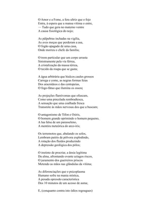 O Amor e a Fome, a fera ultriz que o fojo
Entra, à espera que a mansa vítima o entre,
— Tudo que gera no materno ventre
A causa fisiológica do nojo;

As pálpebras inchadas na vigília,
As aves moças que perderam a asa,
O fogão apagado de uma casa,
Onde morreu o chefe da família;

O trem particular que um corpo arrasta
Sinistramente pela via férrea,
A cristalização da massa térrea,
O tecido da roupa que se gasta;

A água arbitrária que hiulcos caules grossos
Carrega e come, as negras formas feias
Dos aracnídeos e das centopeias,
O fogo-fátuo que ilumina os ossos;

As projeções flamívomas que ofuscam,
Como uma pincelada rembradtesca,
A sensação que uma coalhada fresca
Transmite às mãos nervosas dos que a buscam;

O antagonismo de Tifon e Osíris,
O homem grande oprimindo o homem pequeno,
A lua falsa de um parasseleno,
A mentira meteórica do arco-íris;

Os terremotos que, abalando os solos,
Lembram paióis de pólvora explodindo,
A rotação dos fluidos produzindo
A depressão geológica dos pólos;

O instinto de procriar, a ânsia legítima
Da alma, afrontando ovante aziagos riscos,
O juramento dos guerreiros priscos
Metendo as mãos nas glândulas da vítima;

As diferenciações que o psicoplasma
Humano sofre na mania mística,
A pesada opressão característica
Dos 10 minutos de um acesso de asma;

E, (conquanto contra isto ódios regougues)
 
