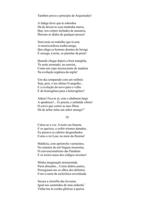Também prova o princípio de Arquimedes!

A fadiga feroz que te esbordoa
Há de deixar-te essa medonha marca,
Que, nos corpos inchados de anasarca,
Deixam os dedos de qualquer pessoa!

Nem terás no trabalho que tiveste
A misericordiosa toalha amiga,
Que afaga os homens doentes de bexiga
E enxuga, à noite, as pústulas da peste!

Quando chegar depois a hora tranqüila,
Tu serás arrastado, na carreira,
Como um cepo inconsciente de madeira
Na evolução orgânica da argila!

Um dia comparado com um milênio
Seja, pois, o teu último Evangelho...
E a evolução do novo para o velho
E do homogêneo para o heterogêneo!

Adeus! Fica-te aí, com o abdômen largo
A apodrecer!... És poeira, e embalde vibras!
O corvo que comer as tuas fibras
Há de achar nelas um sabor amargo!”

                      IV

Calou-se a voz. A noite era funesta.
E os queixos, a exibir trismos danados,
Eu puxava os cabelos desgrenhados
Como o rei Lear, no meio da floresta!

Maldizia, com apóstrofes veementes,
No estentor de mil línguas insurretas,
O convencionalismo das Pandetas
E os textos maus dos códigos recentes!

Minha imaginação atormentada
Paria absurdos... Como diabos juntos,
Perseguiam-me os olhos dos defuntos
Com a carne da esclerótica esverdeada.

Secara a clorofila das lavouras.
Igual aos sustenidos de uma endecha*
Vinha-me às cordas glóticas a queixa
 