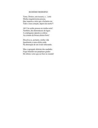 BUDISMO MODERNO

Tome, Doutor, esta tesoura, e... corte
Minha singularíssima pessoa.
Que importa a mim que a bicharia roa
Todo o meu coração, depois da morte?!

Ah! Um urubu pousou na minha sorte!
Também, das diatomáceas da lagoa
A criptógama cápsula se esbroa
Ao contato de bronca destra forte!

Dissolva-se, portanto, minha vida
Igualmente a uma célula caída
Na aberração de um óvulo infecundo;

Mas o agregado abstrato das saudades
Fique batendo nas perpétuas grades
Do último verso que eu fizer no mundo!
 