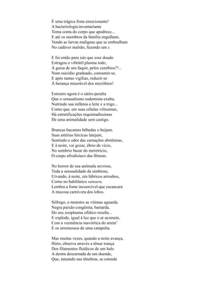 É uma trágica festa emocionante!
A bacteriologia inventariante
Toma conta do corpo que apodrece...
E até os membros da família engulham,
Vendo as larvas malignas que se embrulham
No cadáver malsão, fazendo um s.

E foi então para isto que esse doudo
Estragou o vibrátil plasma todo,
À guisa de um faquir, pelos cenóbios?!...
Num suicídio graduado, consumir-se,
E após tantas vigílias, reduzir-se
À herança miserável dos micróbios!

Estoutro agora é o sátiro peralta
Que o sensualismo sodomista exalta,
Nutrindo sua infâmia a leite e a trigo...
Como que, em suas células vilíssimas,
Há estratificações requintadíssimas
De uma animalidade sem castigo.

Brancas bacantes bêbedas o beijam.
Suas artérias hírcicas latejam,
Sentindo o odor das carnações abstêmias,
E à noite, vai gozar, ébrio de vício,
No sombrio bazar do meretrício,
O cuspo afrodisíaco das fêmeas.

No horror de sua anômala nevrose,
Toda a sensualidade da simbiose,
Uivando, à noite, em lúbricos arroubos,
Corno no babilônico sansara,
Lembra a fome incoercível que escancara
A mucosa carnívora dos lobos.

Sôfrego, o monstro as vítimas aguarda.
Negra paixão congênita, bastarda,
Do seu zooplasma ofídico resulta...
E explode, igual à luz que o ar acomete,
Com a veemência mavórtica do ariete*
E os arremessos de uma catapulta.

Mas muitas vezes, quando a noite avança,
Hirto, observa através a tênue trança
Dos filamentos fluídicos de um halo
A destra descarnada de um duende,
Que, tateando nas tênebras, se estende
 