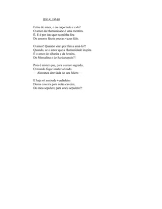 IDEALISMO

Falas de amor, e eu ouço tudo e calo!
O amor da Humanidade é uma mentira.
É. E é por isto que na minha lira
De amores fúteis poucas vezes falo.

O amor! Quando virei por fim a amá-lo?!
Quando, se o amor que a Humanidade inspira
É o amor do sibarita e da hetaira,
De Messalina e de Sardanapalo?!

Pois é mister que, para o amor sagrado,
O mundo fique imaterializado
— Alavanca desviada do seu fulcro —

E haja só amizade verdadeira
Duma caveira para outra caveira,
Do meu sepulcro para o teu sepulcro?!
 
