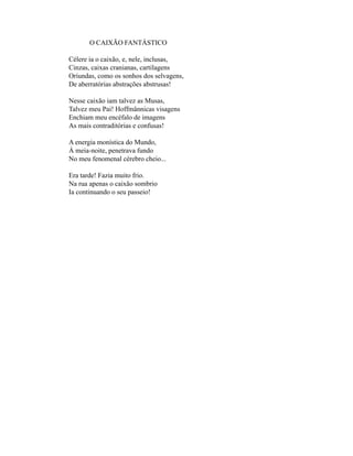 O CAIXÃO FANTÁSTICO

Célere ia o caixão, e, nele, inclusas,
Cinzas, caixas cranianas, cartilagens
Oriundas, como os sonhos dos selvagens,
De aberratórias abstrações abstrusas!

Nesse caixão iam talvez as Musas,
Talvez meu Pai! Hoffmânnicas visagens
Enchiam meu encéfalo de imagens
As mais contraditórias e confusas!

A energia monística do Mundo,
À meia-noite, penetrava fundo
No meu fenomenal cérebro cheio...

Era tarde! Fazia muito frio.
Na rua apenas o caixão sombrio
Ia continuando o seu passeio!
 