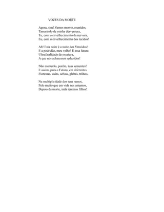 VOZES DA MORTE

Agora, sim! Vamos morrer, reunidos,
Tamarindo de minha desventura,
Tu, com o envelhecimento da nervura,
Eu, com o envelhecimento dos tecidos!

Ah! Esta noite é a noite dos Vencidos!
E a podridão, meu velho! E essa futura
Ultrafatalidade de ossatura,
A que nos acharemos reduzidos!

Não morrerão, porém, tuas sementes!
E assim, para o Futuro, em diferentes
Florestas, vales, selvas, glebas, trilhos,

Na multiplicidade dos teus ramos,
Pelo muito que em vida nos amamos,
Depois da morte, inda teremos filhos!
 