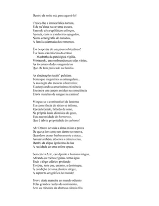 Dentro da noite má, para agarrá-lo!

Cresce-lhe a intracefálica tortura,
E de su’alma na caverna escura,
Fazendo ultra-epiléticos esforços,
Acorda, com os candeeiros apagados,
Numa coreografia de danados,
A família alarmada dos remorsos.

É o despertar de um povo subterrâneo!
É a fauna cavernícola do crânio
— Macbeths da patológica vigília,
Mostrando, em rembrandtescas telas várias,
As incestuosidades sanguinárias
Que ele tem praticado na família.

As alucinações tactis* pululam.
Sente que megatérios o estrangulam...
A asa negra das moscas o horroriza;
E autopsiando a amaríssima existência
Encontra um cancro assíduo na consciência
E três manchas de sangue na camisa!

Míngua-se o combustível da lanterna
E a consciência do sátiro se inferna,
Reconhecendo, bêbedo de sono,
Na própria ânsia dionísica do gozo,
Essa necessidade de horroroso,
Que é talvez propriedade do carbono!

Ah! Dentro de toda a alma existe a prova
De que a dor como um dartro se renova,
Quando o prazer barbaramente a ataca...
Assim também, observa a ciência crua,
Dentro da elipse ignívoma da lua
A realidade de uma esfera opaca.

Somente a Arte, esculpindo a humana mágoa,
Abranda as rochas rígidas, torna água
Todo o fogo telúrico profundo
E reduz, sem que, entanto, a desintegre,
À condição de uma planície alegre,
A aspereza orográfica do mundo!

Provo desta maneira ao mundo odiento
Pelas grandes razões do sentimento,
Sem os métodos da abstrusa ciência fria
 