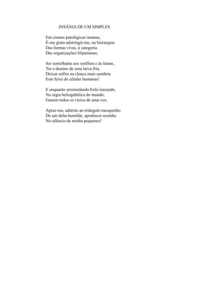 INSÂNIA DE UM SIMPLES

Em cismas patológicas insanas,
É-me grato adstringir-me, na hierarquia
Das formas vivas, à categoria
Das organizações liliputianas;

Ser semelhante aos zoófitos e às lianas,
Ter o destino de uma larva fria,
Deixar enfim na cloaca mais sombria
Este feixe de células humanas!

E enquanto arremedando Eolo iracundo,
Na orgia heliogabálica do mundo,
Ganem todos os vícios de uma vez,

Apraz-me, adstrito ao triângulo mesquinho
De um delta humilde, apodrecer sozinho
No silêncio de minha pequenez!
 