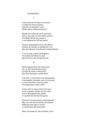 OS DOENTES

               I

Como uma cascavel que se enroscava,
A cidade dos lázaros dormia...
Somente, na metrópole vazia,
Minha cabeça autônoma pensava!

Mordia-me a obsessão má de que havia,
Sob os meus pés, na terra onde eu pisava,
Um fígado doente que sangrava
E uma garganta de órfã que gemia!

Tentava compreender com as conceptivas
Funções do encéfalo as substâncias vivas
Que nem Spencer, nem Haeckel compreenderam...

E via em mim, coberto de desgraças,
O resultado de bilhões de raças
Que há muitos anos desapareceram!

               II

Minha angústia feroz não tinha nome.
Ali, na urbe natal do Desconsolo,
Eu tinha de comer o último bolo
Que Deus fazia para a minha fome!

Convulso, o vento entoava um pseudosalmo.
Contrastando, entretanto, com o ar convulso
A noite funcionava como um pulso
Fisiologicamente muito calmo.

Caíam sobre os meus centros nervosos,
Como os pingos ardentes de cem velas,
O uivo desenganado das cadelas
E o gemido dos homens bexigosos.

Pensava! E em que pensava, não perguntes!
Mas, em cima de um túmulo, um cachorro
Pedia para mim água e socorro
À comiseração dos transeuntes!

Bruto, de errante rio, alto e hórrido, o urro
 