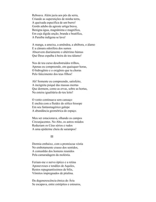 Reboava. Além jazia aos pés da serra,
Criando as superstições de minha terra,
A queixada específica de um burro!
Gordo adubo da agreste urtiga brava,
Benigna água, magnânima e magnífica,
Em cuja álgida unção, branda e beatífica,
A Paraíba indígena se lava!

A manga, a ameixa, a amêndoa, a abóbora, o álamo
E a câmara odorífera dos sumos
Absorvem diariamente o ubérrimo húmus
Que Deus espalha à beira do teu tálamo!

Nos de teu curso desobstruídos trilhos,
Apenas eu compreendo, em quaisquer horas,
O hidrogênio e o oxigênio que tu choras
Pelo falecimento dos teus filhos!

Ah! Somente eu compreendo, satisfeito,
A incógnita psiquê das massas mortas
Que dormem, como as ervas, sobre as hortas,
Na esteira igualitária do teu leito!

O vento continuava sem cansaço
E enchia com a fluidez do eólico hissope
Em seu fantasmagórico galope
A abundância geométrica do espaço.

Meu ser estacionava, olhando os campos
Circunjacentes. No Alto, os astros miúdos
Reduziam os Céus sérios e rudos
A uma epiderme cheia de sarampos!

               III

Dormia embaixo, com a promíscua véstia
No embotamento crasso dos sentidos,
A comunhão dos homens reunidos
Pela camaradagem da moléstia.

Feriam-me o nervo óptico e a retina
Aponevroses e tendões de Aquiles,
Restos repugnantíssimos de bílis,
Vômitos impregnados de ptialina.

Da degenerescência étnica do Ária
Se escapava, entre estrépitos e estouros,
 