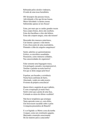 Reboando pelos séculos vindouros,
O ruído de uma tosse hereditária.

Oh! desespero das pessoas tísicas,
Adivinhando o frio que há nas lousas,
Maior felicidade é a destas cousas
Submetidas apenas às leis físicas!

Estas, por mais que os cardos grandes rocem
Seus corpos brutos, dores não recebem;
Estas dos bacalhaus o óleo não bebem,
Estas não cospem sangue, estas não tossem!

Descender dos macacos catarríneos,
Cair doente e passar a vida inteira
Com a boca junto de uma escarradeira,
Pintando o chão de coágulos sanguíneos!

Sentir, adstritos ao quimiotropismo
Erótico, os micróbios assanhados
Passearem, como inúmeros soldados,
Nas cancerosidades do organismo!

Falar somente uma linguagem rouca,
Um português cansado e incompreensível,
Vomitar o pulmão na noite horrível
Em que se deita sangue pela boca!

Expulsar, aos bocados, a existência
Numa bacia autômata de barro,
Alucinado, vendo em cada escarro
O retrato da própria consciência!

Querer dizer a angústia de que é pábulo,
E com a respiração já muito fraca
Sentir como que a ponta de uma faca,
Cortando as raízes do último vocábulo!

Não haver terapêutica que arranque
Tanta opressão como se, com efeito,
Lhe houvessem sacudido sobre o peito
A máquina pneumática de Bianchi!

E o ar fugindo e a Morte a arca da tumba
A erguer, como um cronômetro gigante,
Marcando a transição emocionante
Do lar materno para a catacumba!
 