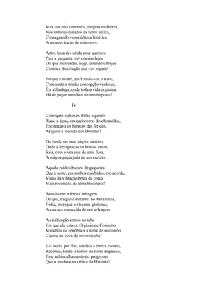 Mas vos não lamenteis, magras mulheres,
Nos ardores danados da febre hética,
Consagrando vossa última fonética
A uma recitação de misereres.

Antes levardes ainda uma quimera
Para a garganta onívora das lajes
Do que morrerdes, hoje, urrando ultrajes
Contra a dissolução que vos espera!

Porque a morte, resfriando-vos o rosto,
Consoante a minha concepção vesânica,
É a alfândega, onde toda a vida orgânica
Há de pagar um dia o último imposto!

               IV

Começara a chover. Pelas algentes
Ruas, a água, em cachoeiras desobstruídas,
Encharcava os buracos das feridas,
Alagava a medula dos Doentes!

Do fundo do meu trágico destino,
Onde a Resignação os braços cruza,
Saía, com o vexame de uma fusa,
A mágoa gaguejada de um cretino.

Aquele ruído obscuro de gagueira
Que à noite, em sonhos mórbidos, me acorda,
Vinha da vibração bruta da corda
Mais recôndita da alma brasileira!

Aturdia-me a tétrica miragem
De que, naquele instante, no Amazonas,
Fedia, entregue a vísceras glutonas,
A carcaça esquecida de um selvagem.

A civilização entrou na taba
Em que ele estava. O gênio de Colombo
Manchou de opróbrios a alma do mazombo,
Cuspiu na cova do morubixaba!

E o índio, por fim, adstrito à étnica escória,
Recebeu, tendo o horror no rosto impresso,
Esse achincalhamento do progresso
Que o anulava na crítica da História!
 