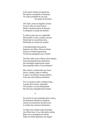 Como quem analisa um apostema,
De repente, acordando na desgraça,
Viu toda a podridão de sua raça...
               Na tumba de Iracema!...

Ah! Tudo, como um lúgubre ciclone,
Exercia sobre ele ação funesta
Desde o desbravamento da floresta
À ultrajante invenção do telefone.

E sentia-se pior que um vagabundo
Microcéfalo vil que a espécie encerra
Desterrado na sua própria terra,
Diminuído na crônica do mundo!

A hereditariedade dessa pecha
Seguiria seus filhos. Dora em diante
Seu povo tombaria agonizante
Na luta da espingarda com a flecha!

Veio-lhe então como à fêmea vêem antojos,
Uma desesperada ânsia improfícua
De estrangular aquela gente iníqua
Que progredia sobre os seus despojos!

Mas, diante a xantocróide raça loura,
Jazem, caladas, todas as inúbias,
E agora, sem difíceis nuanças dúbias,
Com uma clarividência aterradora,

Em vez da prisca tribo e indiana tropa,
A gente deste século, espantada,
Vê somente a caveira abandonada
De uma raça esmagada pela Europa!

               V

Era a hora em que arrastados pelos ventos,
Os fantasmas hamléticos dispersos
Atiram na consciência dos perversos
A sombra dos remorsos famulentos.

As mães sem coração rogavam pragas
Aos filhos bons. E eu, roído pelos medos,
Batia com o pentágono dos dedos
Sobre um fundo hipotético de chagas!
 