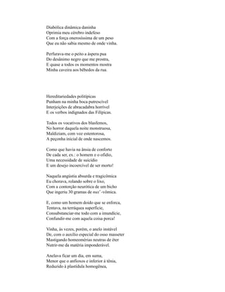 Diabólica dinâmica daninha
Oprimia meu cérebro indefeso
Com a força onerosíssima de um peso
Que eu não sabia mesmo de onde vinha.

Perfurava-me o peito a áspera pua
Do desânimo negro que me prostra,
E quase a todos os momentos mostra
Minha caveira aos bêbedos da rua.




Hereditariedades politípicas
Punham na minha boca putrescível
Interjeições de abracadabra horrível
E os verbos indignados das Filípicas.

Todos os vocativos dos blasfemos,
No horror daquela noite monstruosa,
Maldiziam, com voz estentorosa,
A peçonha inicial de onde nascemos.

Como que havia na ânsia de conforto
De cada ser, ex.: o homem e o ofidio,
Uma necessidade de suicídio
E um desejo incoercível de ser morto!

Naquela angústia absurda e tragicômica
Eu chorava, rolando sobre o lixo,
Com a contorção neurótica de um bicho
Que ingeriu 30 gramas de nux* -vômica.

E, como um homem doido que se enforca,
Tentava, na terráquea superficie,
Consubstanciar-me todo com a imundície,
Confundir-me com aquela coisa porca!

Vinha, às vezes, porém, o anelo instável
De, com o auxílio especial do osso masseter
Mastigando homeomérias neutras de éter
Nutrir-me da matéria imponderável.

Anelava ficar um dia, em suma,
Menor que o anfioxos e inferior à tênia,
Reduzido à plastídula homogênea,
 