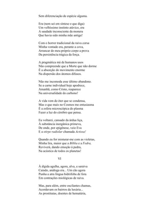 Sem diferenciação de espécie alguma.

Era (nem sei em síntese o que diga)
Um velhíssimo instinto atávico, era
A saudade inconsciente da monera
Que havia sido minha mãe antiga!

Com o horror tradicional da raiva corsa
Minha vontade era, perante a cova,
Arrancar do meu próprio corpo a prova
Da persistência trágica da força.

A pragmática má de humanos usos
Não compreende que a Morte que não dorme
É a absorção do movimento enorme
Na dispersão dos átomos difusos.

Não me incomoda esse último abandono.
Se a carne individual hoje apodrece,
Amanhã, como Cristo, reaparece
Na universalidade do carbono!

A vida vem do éter que se condensa,
Mas o que mais no Cosmos me entusiasma
É a esfera microscópica do plasma
Fazer a luz do cérebro que pensa.

Eu voltarei, cansado da árdua liça,
À substância inorgânica primeva,
De onde, por epigênese, veio Eva
E a stirpe radiolar chamada Actissa!

Quando eu for misturar-me com as violetas,
Minha lira, maior que a Bíblia e a Fedra,
Reviverá, dando emoção à pedra,
Na acústica de todos os planetas!

               VI

À álgida agulha, agora, alva, a saraiva
Caindo, análoga era... Um cão agora
Punha a atra língua hidrófoba de fora
Em contrações miológicas de raiva.

Mas, para além, entre oscilantes chamas,
Acordavam os bairros da luxúria...
As prostitutas, doentes de hematúria,
 