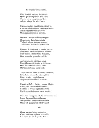 Se extenuavam nas camas.

Uma, ignóbil, derreada de cansaço,
Quase que escangalhada pelo vício,
Cheirava com prazer no sacrifício
A lepra má que lhe roía o braço!

E ensanguentava os dedos da mão nívea
Com o sentimento gasto e a emoção pobre,
Nessa alegria bárbara que cobre
Os saracoteamentos da lascívia...

Decerto, a perversão de que era presa
O sensorium daquela prostituta
Vinha da adaptação quase absoluta
À ambiência microbiana da baixeza!

Entanto, virgem fostes, e, quando o éreis,
Não tínheis ainda essa erupção cutânea,
Nem tínheis, vítima última da insânia,
Duas mamárias glândulas estéreis!

Ah! Certamente, não havia ainda
Rompido, com violência, no horizonte,
O sol malvado que secou a fonte
De vossa castidade agora finda!

Talvez tivésseis fome, e as mãos, embalde,
Estendestes ao mundo, até que, à toa,
Fostes vender a virginal coroa
Ao primeiro bandido do arrabalde.

E estais velha! — De vós o mundo é farto,
E hoje, que a sociedade vos enxota,
Somente as bruxas negras da derrota
Freqüentam diariamente vosso quarto!

Prometem-vos (quem sabe?!) entre os ciprestes
Longe da mancebia dos alcouces,
Nas quietudes nirvânicas mais doces,
O noivado que em vida não tivestes!

                      VII

Quase todos os lutos conjugados,
Como uma associação de monopólio,
Lançavam pinceladas pretas de óleo
 