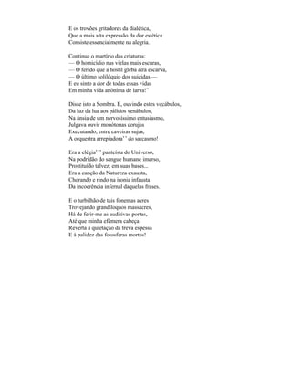 E os trovões gritadores da dialética,
Que a mais alta expressão da dor estética
Consiste essencialmente na alegria.

Continua o martírio das criaturas:
— O homicídio nas vielas mais escuras,
— O ferido que a hostil gleba atra escarva,
— O último solilóquio dos suicidas —
E eu sinto a dor de todas essas vidas
Em minha vida anônima de larva!”

Disse isto a Sombra. E, ouvindo estes vocábulos,
Da luz da lua aos pálidos venábulos,
Na ânsia de um nervosíssimo entusiasmo,
Julgava ouvir monótonas corujas
Executando, entre caveiras sujas,
A orquestra arrepiadora* * do sarcasmo!

Era a elégia* ** panteísta do Universo,
Na podridão do sangue humano imerso,
Prostituído talvez, em suas bases...
Era a canção da Natureza exausta,
Chorando e rindo na ironia infausta
Da incoerência infernal daquelas frases.

E o turbilhão de tais fonemas acres
Trovejando grandíloquos massacres,
Há de ferir-me as auditivas portas,
Até que minha efêmera cabeça
Reverta à quietação da treva espessa
E à palidez das fotosferas mortas!
 