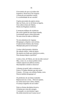 IX

O inventário do que eu já tinha sido
Espantava. Restavam só de Augusto
A forma de um mamífero vetusto
E a cerebralidade de um vencido!

O gênio procriador da espécie eterna
Que me fizera, em vez de hiena ou lagarta,
Uma sobrevivência de Sidarta,
Dentro da filogênese moderna;

E arrancara milhares de existências
Do ovário ignóbil de uma fauna imunda,
Ia arrastando agora a alma infecunda
Na mais triste de todas as falências.

No céu calamitoso de vingança
Desagregava, déspota e sem normas,
O adesionismo biôntico das formas
Multiplicadas pela lei da herança!

A ruína vinha horrenda e deletéria
Do subsolo infeliz, vinha de dentro
Da matéria em fusão que ainda há no centro,
Para alcançar depois a periféria!*

Contra a Arte, oh! Morte, em vão teu ódio exerces!
Mas, a meu ver, os sáxeos prédios tortos
Tinham aspectos de edifícios mortos
Decompondo-se desde os alicerces!

A doença era geral, tudo a extenuar-se
Estava. O Espaço abstrato que não morre
Cansara... O ar que, em colônias fluidas, corre,
Parecia também desagregar-se!

Os pródromos de um tétano medonho
Repuxavam-me o rosto... Hirto de espanto,
Eu sentia nascer-me n’alma, entanto,
O começo magnífico de um sonho!

Entre as formas decrépitas do povo,
Já batiam por cima dos estragos
A sensação e os movimentos vagos
Da célula inicial de um Cosmos novo!
 