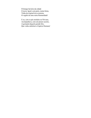 O letargo larvário da cidade
Crescia. Igual a um parto, numa furna,
Vinha da original treva noturna,
O vagido de uma outra Humanidade!

E eu, com os pés atolados no Nirvana,
Acompanhava, com um prazer secreto,
A gestação daquele grande feto,
Que vinha substituir a Espécie Humana!
 