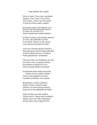 UMA NOITE NO CAIRO

Noite no Egito. O céu claro e profundo
Fulgura. A rua é triste. A Lua Cheia
Está sinistra, e sobre a paz do mundo
A alma dos Faraós anda e vagueia.

Os mastins negros vão ladrando à lua...
O Cairo é de uma formosura arcaica.
No ângulo mais recôndito da rua
Passa cantando uma mulher hebraica.

O Egito é sempre assim quando anoitece!
Às vezes, das pirâmides o quedo
E atro perfil, exposto ao luar, parece
Uma sombria interjeição de medo!

Como um contraste àqueles misereres,
Num quiosque em festa alegre turba grita
E dentro dançam homens e mulheres
Numa aglomeração cosmopolita.

Tonto de vinho, um saltimbanco da Ásia,
Convulso e roto, no apogeu da fúria,
Executando evoluções de razzia
Solta um brado epilético de injúria!

Em derredor duma ampla mesa preta
— Última nota do conúbio infando —
Vêem-se dez jogadores de roleta
Fumando, discutindo, conversando.

Resplandece a celeste superfície.
Dorme soturna a natureza sábia...
Embaixo, na mais próxima planície,
Pasta um cavalo esplêndido da Arábia.

Vaga no espaço um silfo solitário.
Troam kinnors! Depois tudo é tranqüilo...
Apenas como um velho estradivário,
Soluça toda a noite a água do Nilo!
 