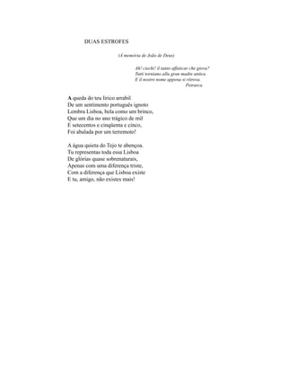 DUAS ESTROFES

                     (À memória de João de Deus)

                             Ah! ciechi! il tanto affaticar che giova?
                             Tutti torniano alla gran madre antica
                             E il nostro nome appena si ritrova.
                                                          Petrarca

A queda do teu lírico arrabil
De um sentimento português ignoto
Lembra Lisboa, bela como um brinco,
Que um dia no ano trágico de mil
E setecentos e cinqüenta e cinco,
Foi abalada por um terremoto!

A água quieta do Tejo te abençoa.
Tu representas toda essa Lisboa
De glórias quase sobrenaturais,
Apenas com uma diferença triste,
Com a diferença que Lisboa existe
E tu, amigo, não existes mais!
 