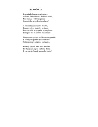DECADÊNCIA

Iguais às linhas perpendiculares
Caíram, como cruéis e hórridas hastas,
Nas suas 33 vértebras gastas
Quase todas as pedras tumulares!

A frialdade dos círculos polares,
Em sucessivas atuações nefastas,
Penetrara-lhe os próprios neuroplastas,
Estragara-lhe os centros medulares!

Como quem quebra o objeto mais querido
E começa a apanhar piedosamente
Todas as microscópicas partículas,

Ele hoje vê que, após tudo perdido,
Só lhe restam agora o último dente
E a armação funerária das clavículas!
 