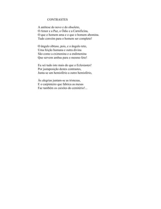 CONTRASTES

A antítese do novo e do obsoleto,
O Amor e a Paz, o Ódio e a Carnificina,
O que o homem ama e o que o homem abomina.
Tudo convém para o homem ser completo!

O ângulo obtuso, pois, e o ângulo reto,
Uma feição humana e outra divina
São como a eximenina e a endimenina
Que servem ambas para o mesmo feto!

Eu sei tudo isto mais do que o Eclesiastes!
Por justaposição destes contrastes,
Junta-se um hemisfério a outro hemisfério,

Às alegrias juntam-se as tristezas,
E o carpinteiro que fabrica as mesas
Faz também os caixões do cemitério!...
 