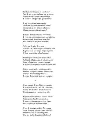 Ser homem! Escapar de ser aborto!
Sair de um ventre inchado que se anoja,
Comprar vestidos pretos numa loja
E andar de luto pelo pai que é morto!

E por trezentos e sessenta dias
Trabalhar e comer! Martírios juntos!
Alimentar-se dos irmãos defuntos,
Chupar os ossos das alimarias!

Barulho de mandíbulas e abdomens!
E vem-me com um desprezo por tudo isto
Uma vontade absurda de ser Cristo
Para sacrificar-me pelos homens!

Soberano desejo! Soberana
Ambição de construir para o homem uma
Região, onde não cuspa língua alguma
O óleo rançoso da saliva humana!

Uma região sem nódoas e sem lixos,
Subtraída à hediondez de ínfimo casco,
Onde a forca feroz coma o carrasco
E o olho do estuprador se encha de bichos!

Outras constelações e outros espaços
Em que, no agudo grau da última crise,
O braço do ladrão se paralise
E a mão da meretriz caia aos pedaços!

               II

O sol agora é de um fulgor compacto,
E eu vou andando, cheio de chamusco,
Com a flexibilidade de um molusco,
Úmido, pegajoso e untuoso ao tato!

Reúnam-se em rebelião ardente e acesa
Todas as minhas forças emotivas
E armem ciladas como cobras vivas
Para despedaçar minha tristeza!

O sol de cima espiando a flora moça
Arda, fustigue, queime, corte, morda!...
Deleito a vista na verdura gorda
Que nas hastes delgadas se balouça!
 