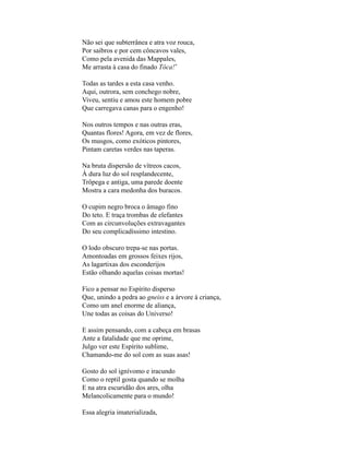 Não sei que subterrânea e atra voz rouca,
Por saibros e por cem côncavos vales,
Como pela avenida das Mappales,
Me arrasta à casa do finado Tôca!*

Todas as tardes a esta casa venho.
Aqui, outrora, sem conchego nobre,
Viveu, sentiu e amou este homem pobre
Que carregava canas para o engenho!

Nos outros tempos e nas outras eras,
Quantas flores! Agora, em vez de flores,
Os musgos, como exóticos pintores,
Pintam caretas verdes nas taperas.

Na bruta dispersão de vítreos cacos,
À dura luz do sol resplandecente,
Trôpega e antiga, uma parede doente
Mostra a cara medonha dos buracos.

O cupim negro broca o âmago fino
Do teto. E traça trombas de elefantes
Com as circunvoluções extravagantes
Do seu complicadíssimo intestino.

O lodo obscuro trepa-se nas portas.
Amontoadas em grossos feixes rijos,
As lagartixas dos esconderijos
Estão olhando aquelas coisas mortas!

Fico a pensar no Espírito disperso
Que, unindo a pedra ao gneiss e a árvore à criança,
Como um anel enorme de aliança,
Une todas as coisas do Universo!

E assim pensando, com a cabeça em brasas
Ante a fatalidade que me oprime,
Julgo ver este Espírito sublime,
Chamando-me do sol com as suas asas!

Gosto do sol ignívomo e iracundo
Como o reptil gosta quando se molha
E na atra escuridão dos ares, olha
Melancolicamente para o mundo!

Essa alegria imaterializada,
 