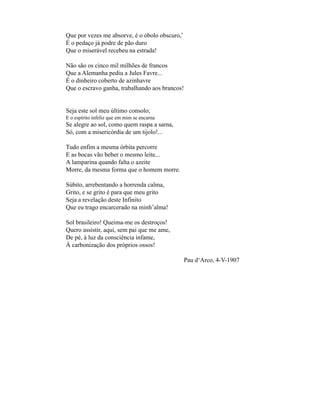 Que por vezes me absorve, é o óbolo obscuro,*
É o pedaço já podre de pão duro
Que o miserável recebeu na estrada!

Não são os cinco mil milhões de francos
Que a Alemanha pediu a Jules Favre...
É o dinheiro coberto de azinhavre
Que o escravo ganha, trabalhando aos brancos!


Seja este sol meu último consolo;
E o espírito infeliz que em mim se encarna
Se alegre ao sol, como quem raspa a sarna,
Só, com a misericórdia de um tijolo!...

Tudo enfim a mesma órbita percorre
E as bocas vão beber o mesmo leite...
A lamparina quando falta o azeite
Morre, da mesma forma que o homem morre.

Súbito, arrebentando a horrenda calma,
Grito, e se grito é para que meu grito
Seja a revelação deste Infinito
Que eu trago encarcerado na minh’alma!

Sol brasileiro! Queima-me os destroços!
Quero assistir, aqui, sem pai que me ame,
De pé, à luz da consciência infame,
À carbonização dos próprios ossos!

                                                Pau d‘Arco, 4-V-1907
 