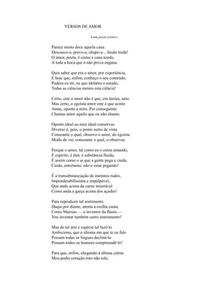 VERSOS DE AMOR

                      A um poeta erótico

Parece muito doce aquela cana.
Descasco-a, provo-a, chupo-a... ilusão treda!
O amor, poeta, é como a cana azeda,
A toda a boca que o não prova engana.

Quis saber que era o amor, por experiência,
E hoje que, enfim, conheço o seu conteúdo,
Pudera eu ter, eu que idolatro o estudo,
Todas as ciências menos esta ciência!

Certo, este o amor não é que, em ânsias, amo
Mas certo, o egoísta amor este é que acinte
Amas, oposto a mim. Por conseguinte
Chamas amor aquilo que eu não chamo.

Oposto ideal ao meu ideal conservas.
Diverso é, pois, o ponto outro de vista
Consoante o qual, observo o amor, do egoísta
Modo de ver, consoante o qual, o observas.

Porque o amor, tal como eu o estou amando,
É espírito, é éter, é substância fluida,
É assim como o ar que a gente pega e cuida,
Cuida, entretanto, não o estar pegando!

É a transubstanciação de instintos rudes,
Imponderabilíssima e impalpável,
Que anda acima da carne miserável
Como anda a garça acima dos açudes!

Para reproduzir tal sentimento
Daqui por diante, atenta a orelha cauta,
Como Marsias — o inventor da flauta —
Vou inventar também outro instrumento!

Mas de tal arte e espécie tal fazê-lo
Ambiciono, que o idioma em que te eu falo
Possam todas as línguas decliná-lo
Possam todos os homens compreendê-lo!

Para que, enfim, chegando à última calma
Meu podre coração roto não role,
 
