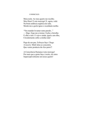 O MORCEGO

Meia-noite. Ao meu quarto me recolho.
Meu Deus! E este morcego! E, agora, vede:
Na bruta ardência orgânica da sede,
Morde-me a goela ígneo e escaldante molho.

“Vou mandar levantar outra parede...”
— Digo. Ergo-me a tremer. Fecho o ferrolho
E olho o teto. E vejo-o ainda, igual a um olho,
Circularmente sobre a minha rede!

Pego de um pau. Esforços faço. Chego
A tocá-lo. Minh’alma se concentra.
Que ventre produziu tão feio parto?!

A Consciência Humana é este morcego!
Por mais que a gente faça, à noite, ele entra
Imperceptivelmente em nosso quarto!
 