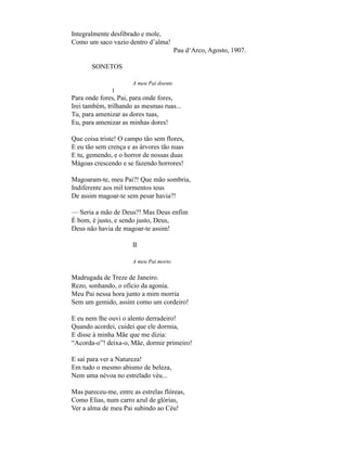 Integralmente desfibrado e mole,
Como um saco vazio dentro d’alma!
                                         Pau d‘Arco, Agosto, 1907.

       SONETOS

                      A meu Pai doente
               I
Para onde fores, Pai, para onde fores,
Irei também, trilhando as mesmas ruas...
Tu, para amenizar as dores tuas,
Eu, para amenizar as minhas dores!

Que coisa triste! O campo tão sem flores,
E eu tão sem crença e as árvores tão nuas
E tu, gemendo, e o horror de nossas duas
Mágoas crescendo e se fazendo horrores!

Magoaram-te, meu Pai?! Que mão sombria,
Indiferente aos mil tormentos teus
De assim magoar-te sem pesar havia?!

— Seria a mão de Deus?! Mas Deus enfim
É bom, é justo, e sendo justo, Deus,
Deus não havia de magoar-te assim!

                      II

                      A meu Pai morto

Madrugada de Treze de Janeiro.
Rezo, sonhando, o ofício da agonia.
Meu Pai nessa hora junto a mim morria
Sem um gemido, assim como um cordeiro!

E eu nem lhe ouvi o alento derradeiro!
Quando acordei, cuidei que ele dormia,
E disse à minha Mãe que me dizia:
“Acorda-o”! deixa-o, Mãe, dormir primeiro!

E saí para ver a Natureza!
Em tudo o mesmo abismo de beleza,
Nem uma névoa no estrelado véu...

Mas pareceu-me, entre as estrelas flóreas,
Como Elias, num carro azul de glórias,
Ver a alma de meu Pai subindo ao Céu!
 