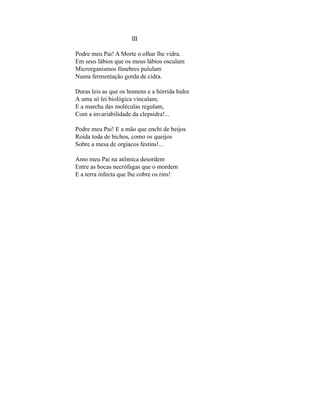 III

Podre meu Pai! A Morte o olhar lhe vidra.
Em seus lábios que os meus lábios osculam
Microrganismos fúnebres pululam
Numa fermentação gorda de cidra.

Duras leis as que os homens e a hórrida hidra
A uma só lei biológica vinculam,
E a marcha das moléculas regulam,
Com a invariabilidade da clepsidra!...

Podre meu Pai! E a mão que enchi de beijos
Roída toda de bichos, como os queijos
Sobre a mesa de orgíacos festins!...

Amo meu Pai na atômica desordem
Entre as bocas necrófagas que o mordem
E a terra infecta que lhe cobre os rins!
 