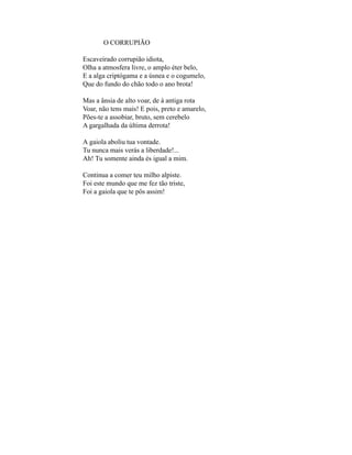 O CORRUPIÃO

Escaveirado corrupião idiota,
Olha a atmosfera livre, o amplo éter belo,
E a alga criptógama e a úsnea e o cogumelo,
Que do fundo do chão todo o ano brota!

Mas a ânsia de alto voar, de à antiga rota
Voar, não tens mais! E pois, preto e amarelo,
Pões-te a assobiar, bruto, sem cerebelo
A gargalhada da última derrota!

A gaiola aboliu tua vontade.
Tu nunca mais verás a liberdade!...
Ah! Tu somente ainda és igual a mim.

Continua a comer teu milho alpiste.
Foi este mundo que me fez tão triste,
Foi a gaiola que te pôs assim!
 