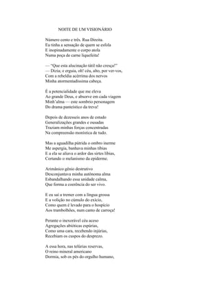 NOITE DE UM VISIONÁRIO

Número cento e três. Rua Direita.
Eu tinha a sensação de quem se esfola
E inopinadamente o corpo atola
Numa poça de carne liquefeita!

— “Que esta alucinação tátil não cresça!”
— Dizia; e erguia, oh! céu, alto, por ver-vos,
Com a rebeldia acérrima dos nervos
Minha atormentadíssima cabeça.

É a potencialidade que me eleva
Ao grande Deus, e absorve em cada viagem
Minh’alma — este sombrio personagem
Do drama panteístico da treva!

Depois de dezesseis anos de estudo
Generalizações grandes e ousadas
Traziam minhas forças concentradas
Na compreensão monística de tudo.

Mas a aguadilha pútrida o ombro inerme
Me aspergia, banhava minhas tíbias
E a ela se aliava o ardor das sirtes líbias,
Cortando o melanismo da epiderme.

Arimânico gênio destrutivo
Desconjuntava minha autônoma alma
Esbandalhando essa unidade calma,
Que forma a coerência do ser vivo.

E eu saí a tremer com a língua grossa
E a volição no cúmulo do exício,
Como quem é levado para o hospício
Aos trambolhões, num canto de carroça!

Perante o inexorável céu aceso
Agregações abióticas espúrias,
Como uma cara, recebendo injúrias,
Recebiam os cuspos do desprezo.

A essa hora, nas telúrias reservas,
O reino mineral americano
Dormia, sob os pés do orgulho humano,
 
