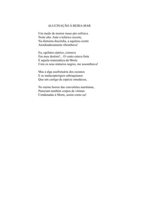 ALUCINAÇÃO À BEIRA-MAR

Um medo de morrer meus pés esfriava.
Noite alta. Ante o telúrico recorte,
Na diuturna discórdia, a equórea coorte
Atordoadoramente ribombava!

Eu, ególatra céptico, cismava
Em meu destino!... O vento estava forte
E aquela matemática da Morte
Com os seus números negros, me assombrava!

Mas a alga usufrutuária dos oceanos
E os malacopterígios subraquianos
Que um castigo de espécie emudeceu,

No eterno horror das convulsões marítimas,
Pareciam também corpos de vítimas
Condenadas à Morte, assim como eu!
 