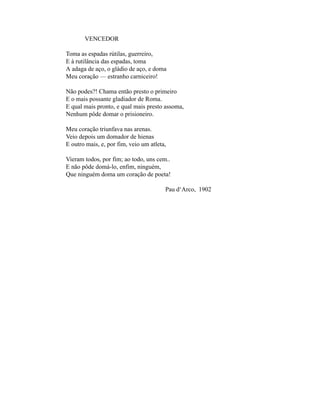 VENCEDOR

Toma as espadas rútilas, guerreiro,
E à rutilância das espadas, toma
A adaga de aço, o gládio de aço, e doma
Meu coração — estranho carniceiro!

Não podes?! Chama então presto o primeiro
E o mais possante gladiador de Roma.
E qual mais pronto, e qual mais presto assoma,
Nenhum pôde domar o prisioneiro.

Meu coração triunfava nas arenas.
Veio depois um domador de hienas
E outro mais, e, por fim, veio um atleta,

Vieram todos, por fim; ao todo, uns cem..
E não pôde domá-lo, enfim, ninguém,
Que ninguém doma um coração de poeta!

                                        Pau d‘Arco, 1902
 