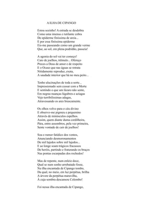 A ILHA DE CIPANGO

Estou sozinho! A estrada se desdobra
Como uma imensa e rutilante cobra
De epiderme finíssima de areia...
E por essa finíssima epiderme
Eis-me passeando como um grande verme
Que, ao sol, em plena podridão, passeia!

A agonia do sol vai ter começo!
Caio de joelhos, trêmulo... Ofereço
Preces a Deus de amor e de respeito
E o Ocaso que nas águas se retrata
Nitidamente reproduz, exata,
A saudade interior que há no meu peito...

Tenho alucinações de toda a sorte...
Impressionado sem cessar com a Morte
E sentindo o que um lázaro não sente,
Em negras nuanças lúgubres e aziagas
Vejo terribilíssimas adagas,
Atravessando os ares bruscamente.

Os olhos volvo para o céu divino
E observo-me pigmeu e pequenino
Através de minúsculos espelhos.
Assim, quem diante duma cordilheira,
Pára, entre assombros, pela vez primeira,
Sente vontade de cair de joelhos!

Soa o rumor fatídico dos ventos,
Anunciando desmoronamentos
De mil lajedos sobre mil lajedos...
E ao longe soam trágicos fracassos
De heróis, partindo e fraturando os braços
Nas pontas escarpadas dos rochedos!

Mas de repente, num enleio doce,
Qual se num sonho arrebatado fosse,
Na ilha encantada de Cipango tombo,
Da qual, no meio, em luz perpétua, brilha
A árvore da perpétua maravilha,
À cuja sombra descansou Colombo!

Foi nessa ilha encantada de Cipango,
 
