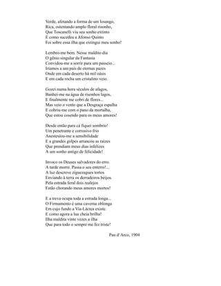 Verde, afetando a forma de um losango,
Rica, ostentando amplo floral risonho,
Que Toscanelli viu seu sonho extinto
E como sucedeu a Afonso Quinto
Foi sobre essa ilha que extingui meu sonho!

Lembro-me bem. Nesse maldito dia
O gênio singular da Fantasia
Convidou-me a sorrir para um passeio...
Iríamos a um país de eternas pazes
Onde em cada deserto há mil oásis
E em cada rocha um cristalino veio.

Gozei numa hora séculos de afagos,
Banhei-me na água de risonhos lagos,
E finalmente me cobri de flores...
Mas veio o vento que a Desgraça espalha
E cobriu-me com o pano da mortalha,
Que estou cosendo para os meus amores!

Desde então para cá fiquei sombrio!
Um penetrante e corrosivo frio
Anestesiou-me a sensibilidade
E a grandes golpes arrancou as raízes
Que prendiam meus dias infelizes
A um sonho antigo de felicidade!

Invoco os Deuses salvadores do erro.
A tarde morre. Passa o seu enterro!...
A luz descreve ziguezagues tortos
Enviando à terra os derradeiros beijos.
Pela estrada feral dois realejos
Estão chorando meus amores mortos!

E a treva ocupa toda a estrada longa...
O Firmamento é uma caverna oblonga
Em cujo fundo a Via-Láctea existe.
E como agora a lua cheia brilha!
Ilha maldita vinte vezes a ilha
Que para todo o sempre me fez triste!

                                     Pau d‘Arco, 1904
 
