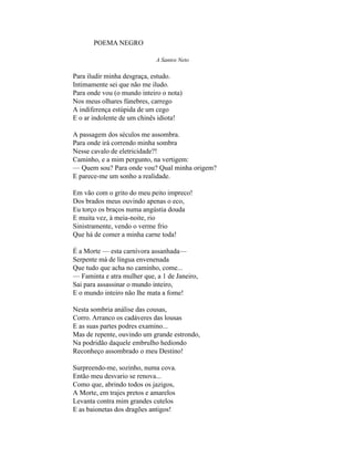 POEMA NEGRO

                             A Santos Neto

Para iludir minha desgraça, estudo.
Intimamente sei que não me iludo.
Para onde vou (o mundo inteiro o nota)
Nos meus olhares fúnebres, carrego
A indiferença estúpida de um cego
E o ar indolente de um chinês idiota!

A passagem dos séculos me assombra.
Para onde irá correndo minha sombra
Nesse cavalo de eletricidade?!
Caminho, e a mim pergunto, na vertigem:
— Quem sou? Para onde vou? Qual minha origem?
E parece-me um sonho a realidade.

Em vão com o grito do meu peito impreco!
Dos brados meus ouvindo apenas o eco,
Eu torço os braços numa angústia douda
E muita vez, à meia-noite, rio
Sinistramente, vendo o verme frio
Que há de comer a minha carne toda!

É a Morte — esta carnívora assanhada—
Serpente má de língua envenenada
Que tudo que acha no caminho, come...
— Faminta e atra mulher que, a 1 de Janeiro,
Sai para assassinar o mundo inteiro,
E o mundo inteiro não lhe mata a fome!

Nesta sombria análise das cousas,
Corro. Arranco os cadáveres das lousas
E as suas partes podres examino...
Mas de repente, ouvindo um grande estrondo,
Na podridão daquele embrulho hediondo
Reconheço assombrado o meu Destino!

Surpreendo-me, sozinho, numa cova.
Então meu desvario se renova...
Como que, abrindo todos os jazigos,
A Morte, em trajes pretos e amarelos
Levanta contra mim grandes cutelos
E as baionetas dos dragões antigos!
 