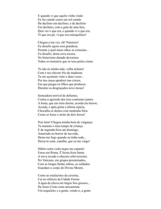 E quando vi que aquilo vinha vindo
Eu fui caindo como um sol caindo
De declínio em declínio; e de declínio
Em declínio, com a gula de uma fera,
Quis ver o que era, e quando vi o que era,
Vi que era pó, vi que era esterquilínio!

Chegou a tua vez, oh! Natureza!
Eu desafio agora essa grandeza,
Perante a qual meus olhos se extasiam...
Eu desafio, desta cova escura,
No histerismo danado da tortura
Todos os monstros que os teus peitos criam.

Tu não és minha mãe, velha nefasta!
Com o teu chicote frio de madrasta
Tu me açoitaste vinte e duas vezes...
Por tua causa apodreci nas cruzes,
Em que pregas os filhos que produzes
Durante os desgraçados nove meses!

Semeadora terrível de defuntos,
Contra a agressão dos teus contrastes juntos
A besta, que em mim dorme, acorda em berros;
Acorda, e após gritar a última injúria,
Chocalha os dentes com medonha fúria
Como se fosse o atrito de dois ferros!

Pois bem! Chegou minha hora de vingança.
Tu mataste o meu tempo de criança
E de segunda-feira até domingo,
Amarrado no horror de tua rede,
Deste-me fogo quando eu tinha sede...
Deixa-te estar, canalha, que eu me vingo!

Súbito outra visão negra me espanta!
Estou em Roma. Ë Sexta-feira Santa.
A treva invade o obscuro orbe terrestre.
No Vaticano, em grupos prosternados,
Com as longas fardas rubras, os soldados
Guardam o corpo do Divino Mestre.

Como as estalactites da caverna,
Cai no silêncio da Cidade Eterna
A água da chuva em largos fios grossos...
De Jesus Cristo resta unicamente
Um esqueleto; e a gente, vendo-o, a gente
 